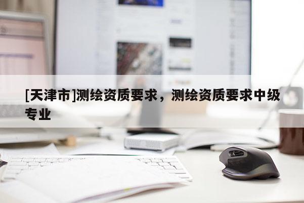 [天津市]测绘资质要求，测绘资质要求中级专业