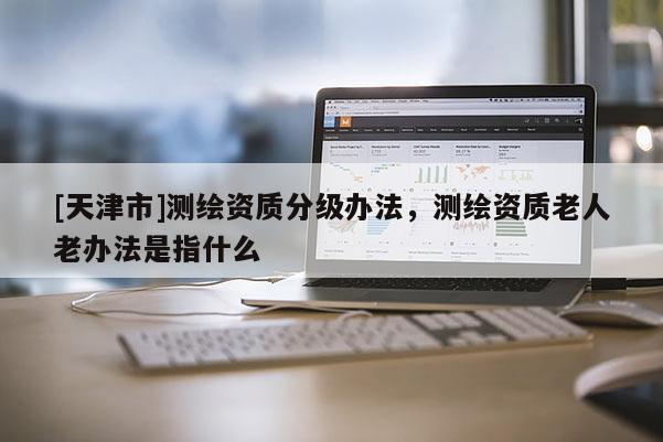 [天津市]测绘资质分级办法，测绘资质老人老办法是指什么