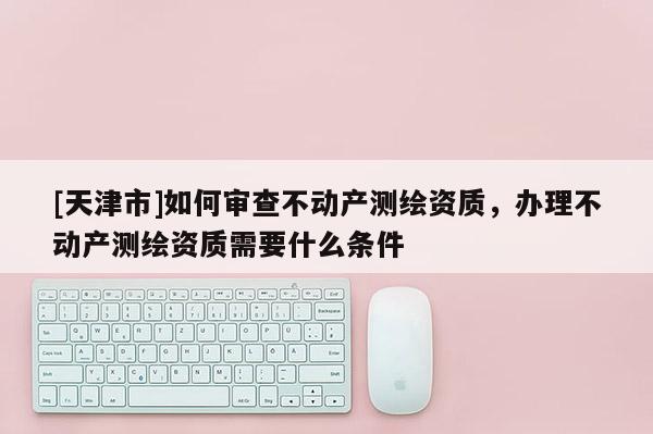 [天津市]如何审查不动产测绘资质，办理不动产测绘资质需要什么条件