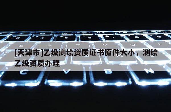 [天津市]乙级测绘资质证书原件大小，测绘乙级资质办理