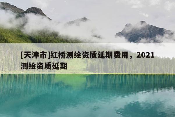 [天津市]红桥测绘资质延期费用，2021测绘资质延期