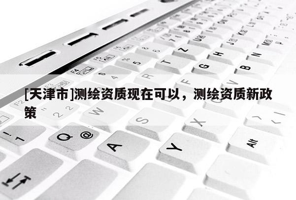 [天津市]测绘资质现在可以，测绘资质新政策