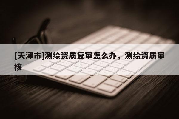 [天津市]测绘资质复审怎么办，测绘资质审核