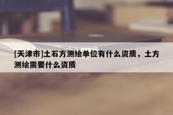 [天津市]土石方测绘单位有什么资质，土方测绘需要什么资质