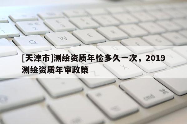 [天津市]测绘资质年检多久一次，2019测绘资质年审政策