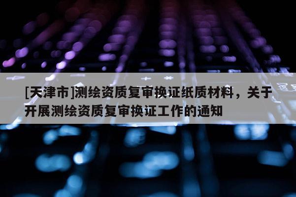 [天津市]测绘资质复审换证纸质材料，关于开展测绘资质复审换证工作的通知