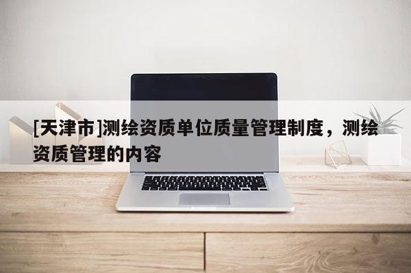 [天津市]测绘资质单位质量管理制度，测绘资质管理的内容