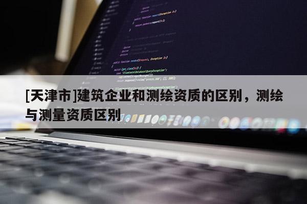 [天津市]建筑企业和测绘资质的区别，测绘与测量资质区别
