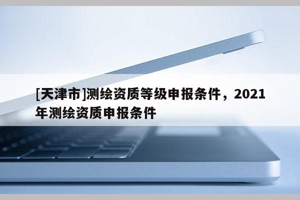 [天津市]测绘资质等级申报条件，2021年测绘资质申报条件