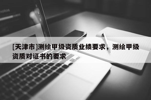 [天津市]测绘甲级资质业绩要求，测绘甲级资质对证书的要求