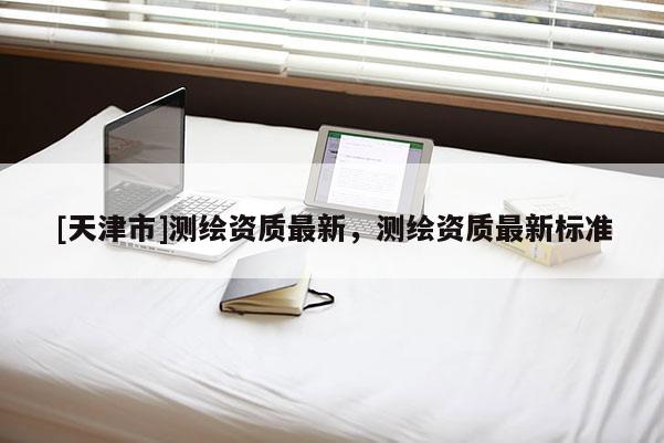 [天津市]测绘资质最新，测绘资质最新标准