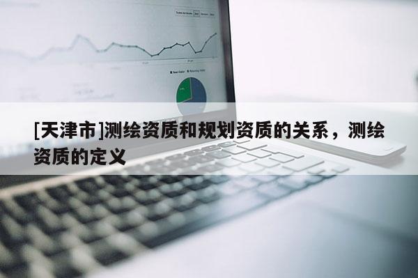 [天津市]测绘资质和规划资质的关系，测绘资质的定义