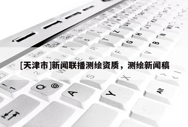 [天津市]新闻联播测绘资质，测绘新闻稿