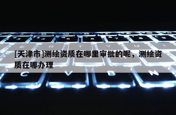 [天津市]测绘资质在哪里审批的呢，测绘资质在哪办理