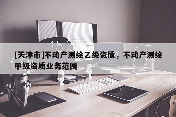 [天津市]不动产测绘乙级资质，不动产测绘甲级资质业务范围