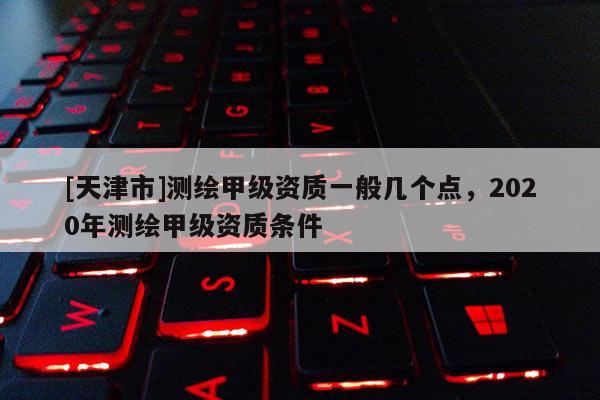 [天津市]测绘甲级资质一般几个点，2020年测绘甲级资质条件