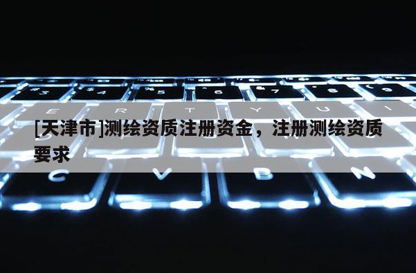 [天津市]测绘资质注册资金，注册测绘资质要求