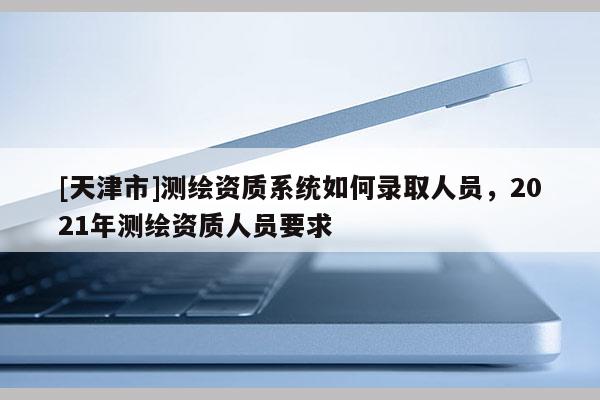 [天津市]测绘资质系统如何录取人员，2021年测绘资质人员要求