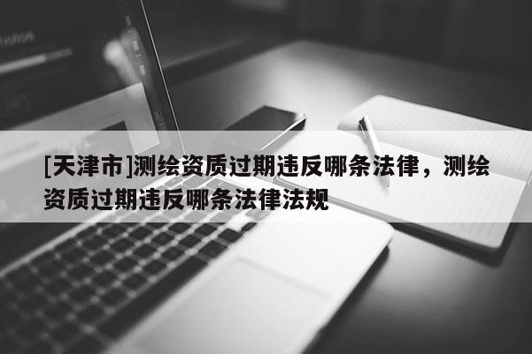 [天津市]测绘资质过期违反哪条法律，测绘资质过期违反哪条法律法规