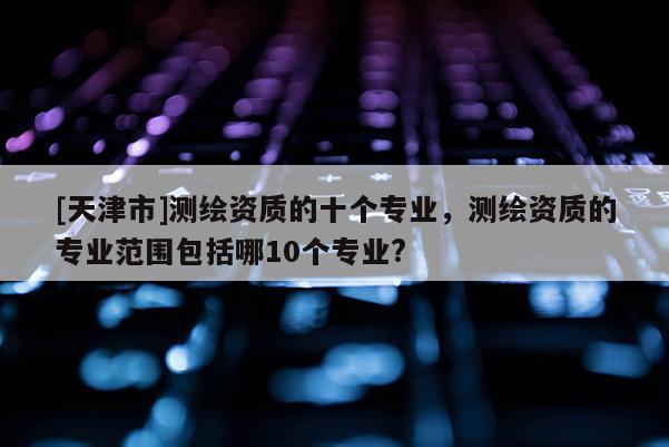 [天津市]测绘资质的十个专业，测绘资质的专业范围包括哪10个专业?
