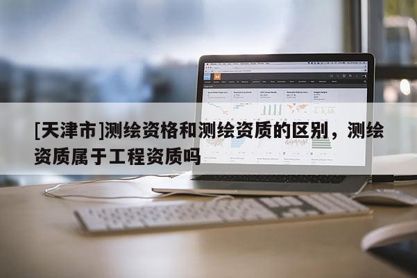 [天津市]测绘资格和测绘资质的区别，测绘资质属于工程资质吗