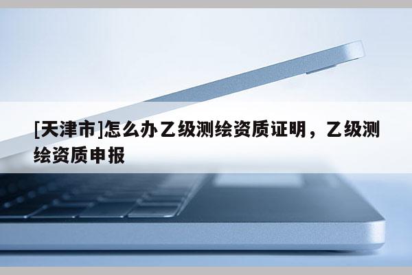 [天津市]怎么办乙级测绘资质证明，乙级测绘资质申报