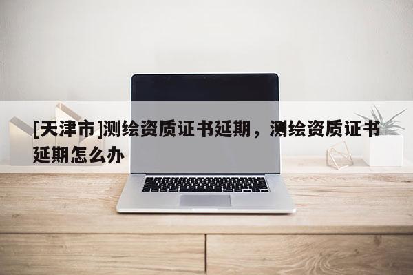 [天津市]测绘资质证书延期，测绘资质证书延期怎么办