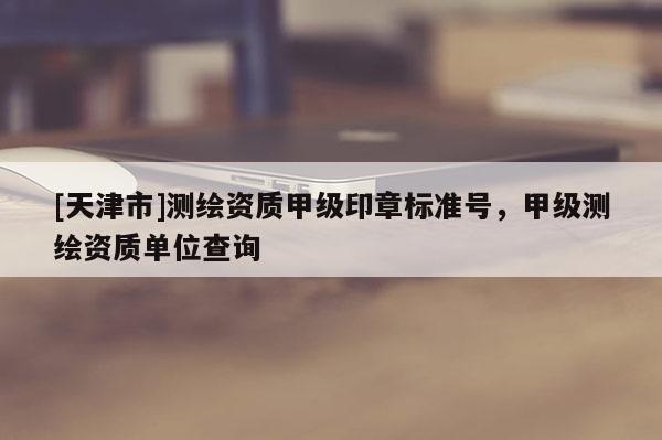 [天津市]测绘资质甲级印章标准号，甲级测绘资质单位查询