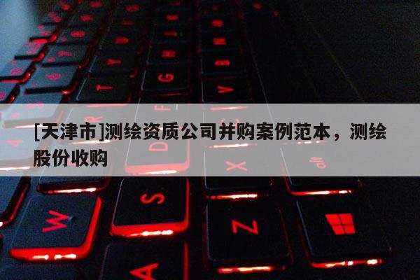 [天津市]测绘资质公司并购案例范本，测绘股份收购