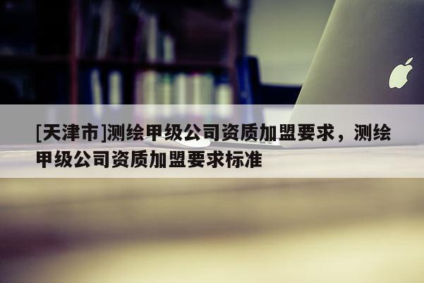 [天津市]测绘甲级公司资质加盟要求，测绘甲级公司资质加盟要求标准