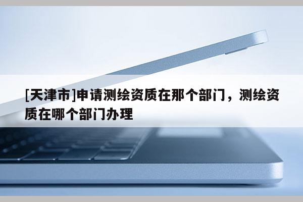 [天津市]申请测绘资质在那个部门，测绘资质在哪个部门办理
