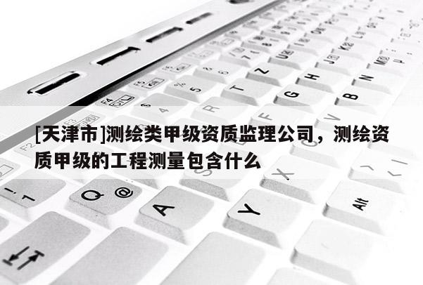 [天津市]测绘类甲级资质监理公司，测绘资质甲级的工程测量包含什么