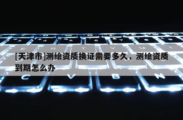 [天津市]测绘资质换证需要多久，测绘资质到期怎么办