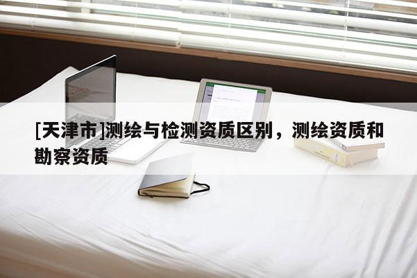 [天津市]测绘与检测资质区别，测绘资质和勘察资质