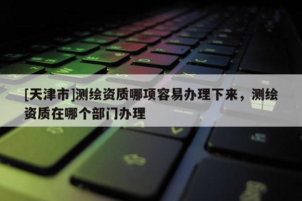 [天津市]测绘资质哪项容易办理下来，测绘资质在哪个部门办理