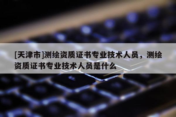 [天津市]测绘资质证书专业技术人员，测绘资质证书专业技术人员是什么