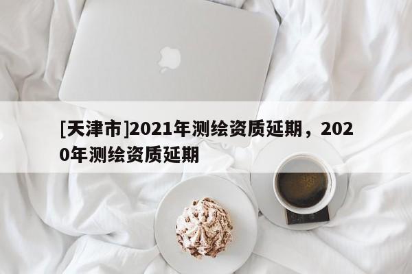 [天津市]2021年测绘资质延期，2020年测绘资质延期