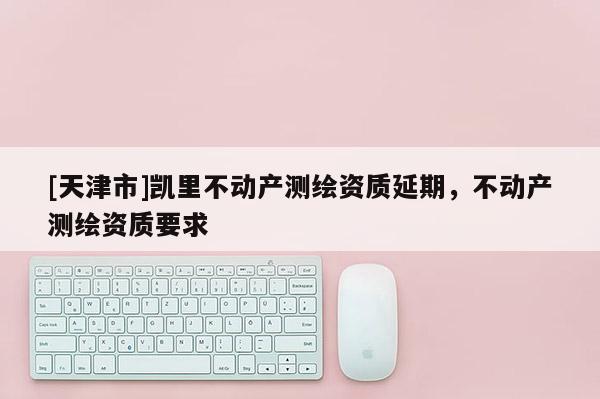 [天津市]凯里不动产测绘资质延期，不动产测绘资质要求