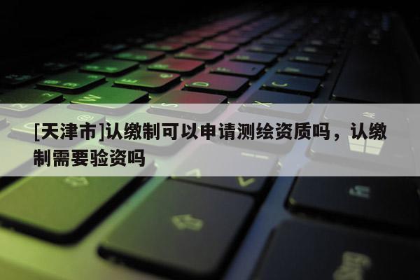 [天津市]认缴制可以申请测绘资质吗，认缴制需要验资吗