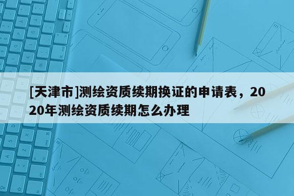 [天津市]测绘资质续期换证的申请表，2020年测绘资质续期怎么办理