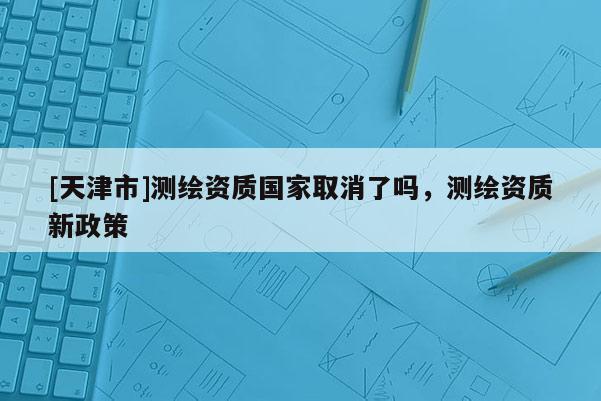 [天津市]测绘资质国家取消了吗，测绘资质新政策