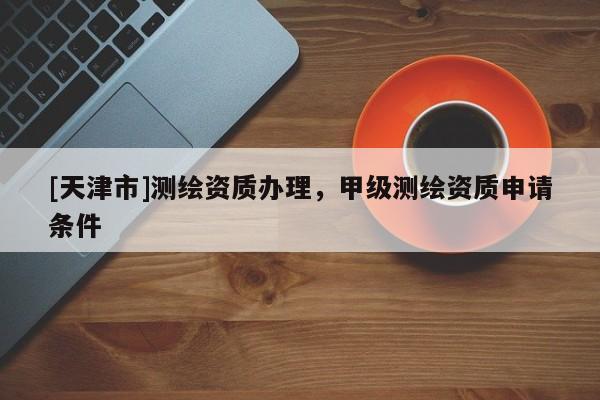 [天津市]测绘资质办理，甲级测绘资质申请条件