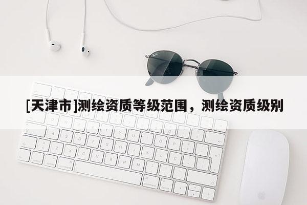 [天津市]测绘资质等级范围，测绘资质级别