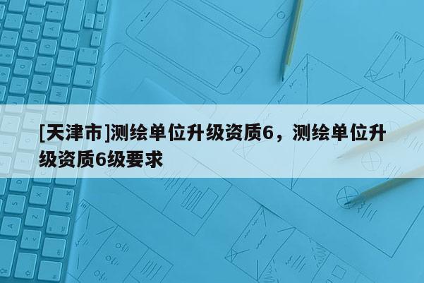 [天津市]测绘单位升级资质6，测绘单位升级资质6级要求
