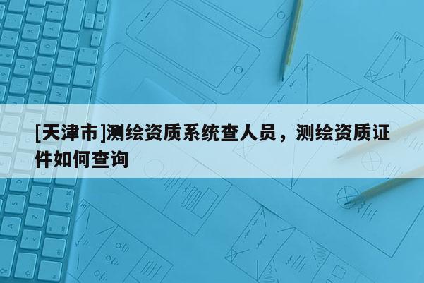 [天津市]测绘资质系统查人员，测绘资质证件如何查询