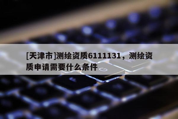 [天津市]测绘资质6111131，测绘资质申请需要什么条件