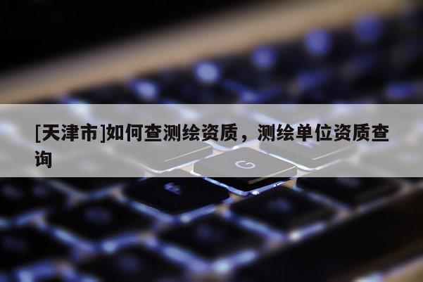 [天津市]如何查测绘资质，测绘单位资质查询