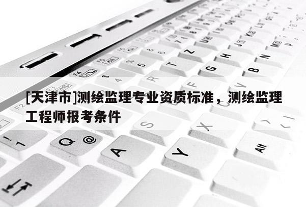 [天津市]测绘监理专业资质标准，测绘监理工程师报考条件