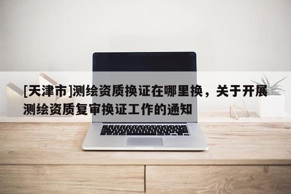 [天津市]测绘资质换证在哪里换，关于开展测绘资质复审换证工作的通知