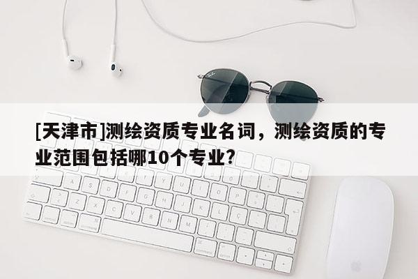 [天津市]测绘资质专业名词，测绘资质的专业范围包括哪10个专业?